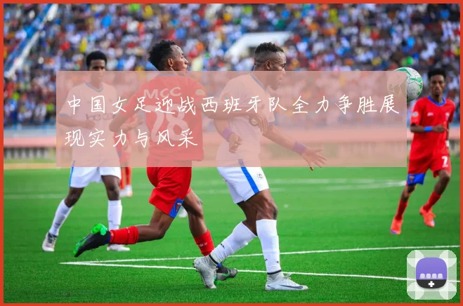 中国女足迎战西班牙队全力争胜展现实力与风采