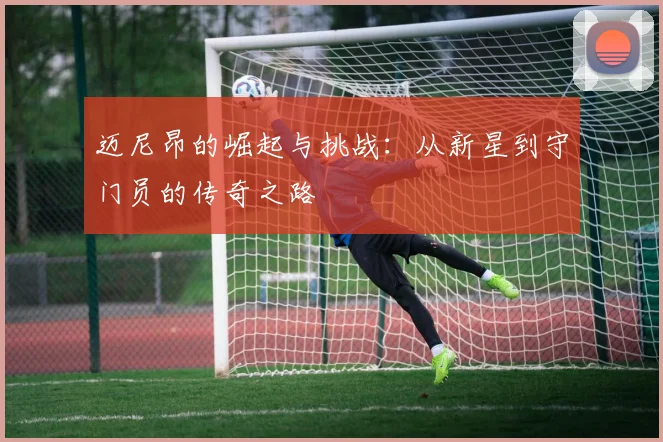 迈尼昂的崛起与挑战：从新星到守门员的传奇之路