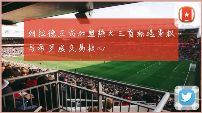 利拉德正式加盟热火三首轮选秀权与希罗成交易核心